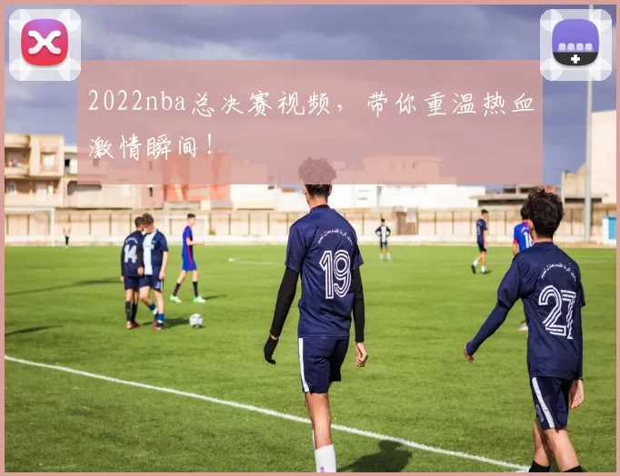 2022nba总决赛视频，带你重温热血激情瞬间！
